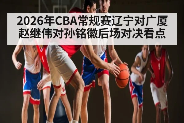 2026年CBA常规赛辽宁对广厦赵继伟对孙铭徽后场对决看点 - jiuyou.com